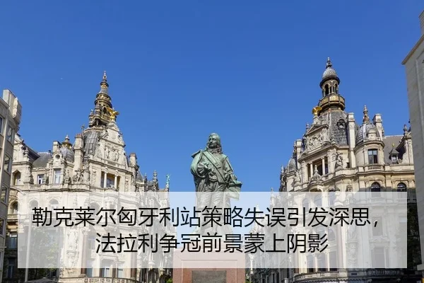 勒克莱尔匈牙利站策略失误引发深思，法拉利争冠前景蒙上阴影