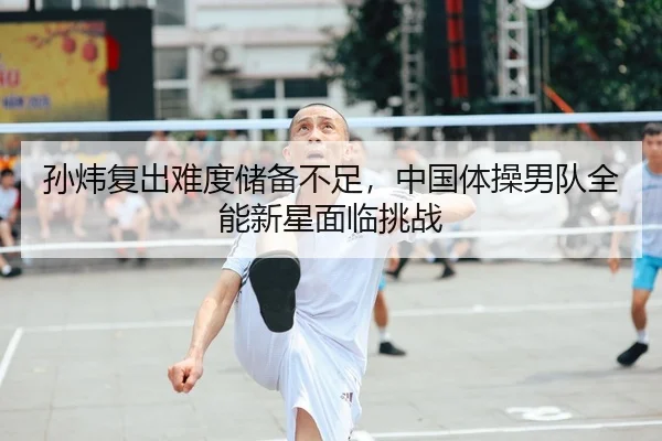 孙炜复出难度储备不足，中国体操男队全能新星面临挑战