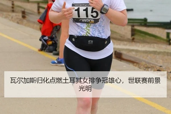瓦尔加斯归化点燃土耳其女排争冠雄心，世联赛前景光明