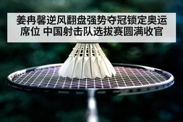 姜冉馨逆风翻盘强势夺冠锁定奥运席位 中国射击队选拔赛圆满收官