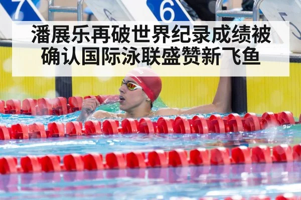 潘展乐再破世界纪录成绩被确认国际泳联盛赞新飞鱼